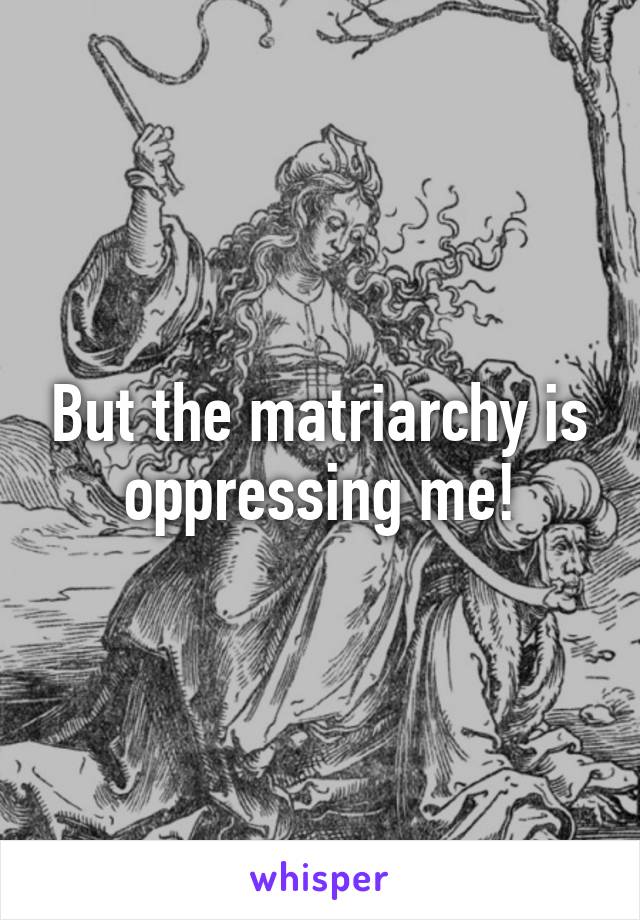 But the matriarchy is oppressing me!