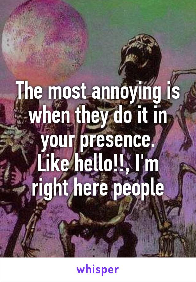 The most annoying is when they do it in your presence.
Like hello!!, I'm right here people