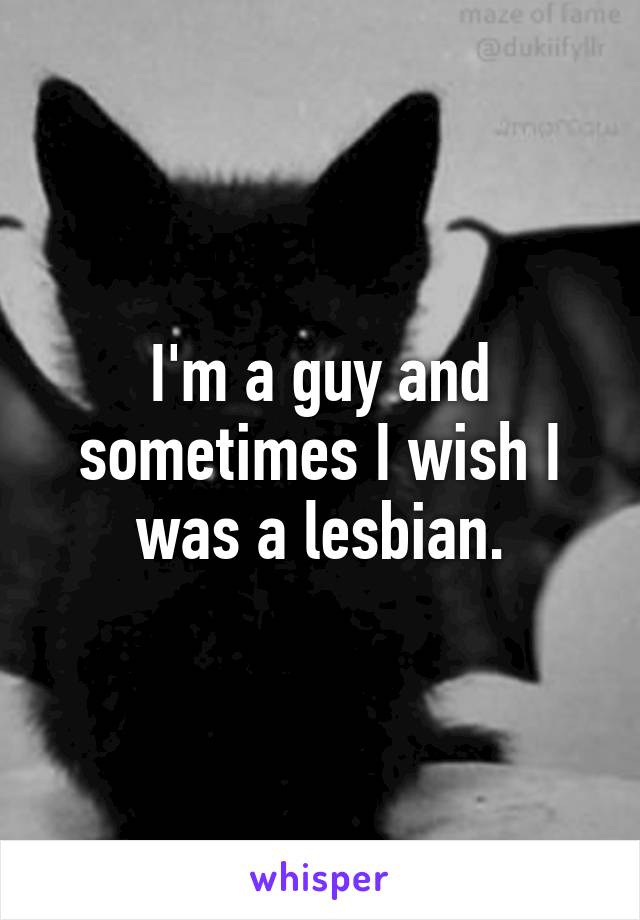 I'm a guy and sometimes I wish I was a lesbian.