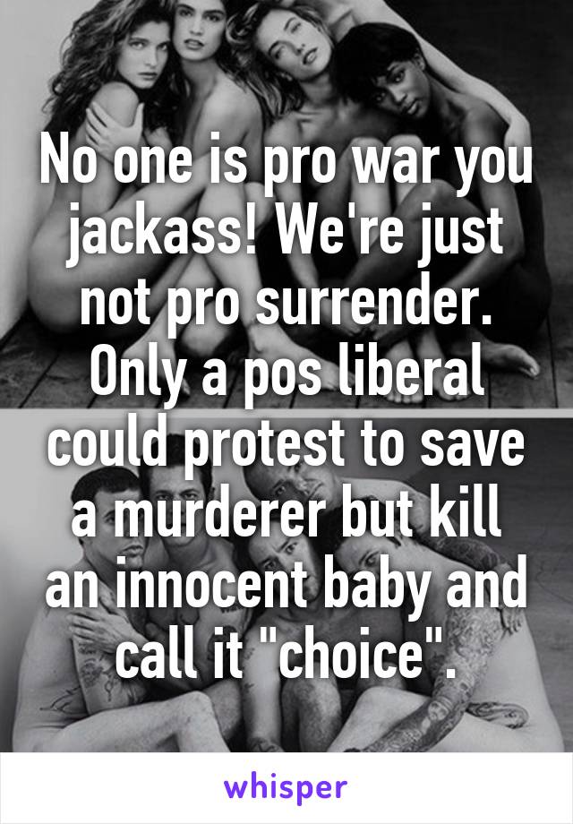 No one is pro war you jackass! We're just not pro surrender. Only a pos liberal could protest to save a murderer but kill an innocent baby and call it "choice".