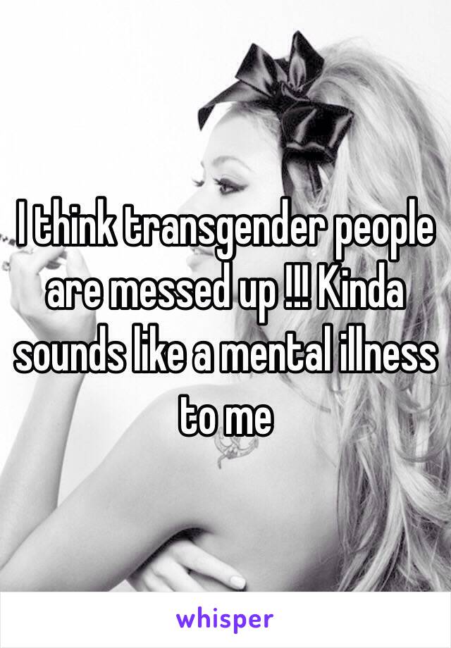 I think transgender people are messed up !!! Kinda sounds like a mental illness to me 