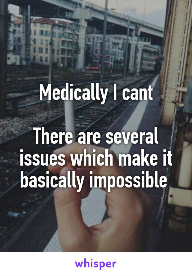 Medically I cant

There are several issues which make it basically impossible 