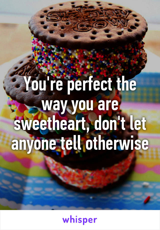 You're perfect the way you are sweetheart, don't let anyone tell otherwise