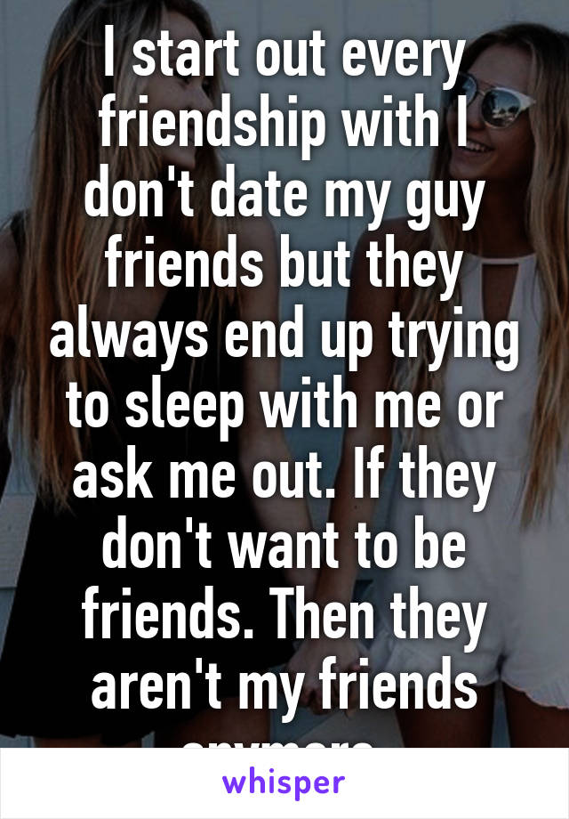 I start out every friendship with I don't date my guy friends but they always end up trying to sleep with me or ask me out. If they don't want to be friends. Then they aren't my friends anymore.