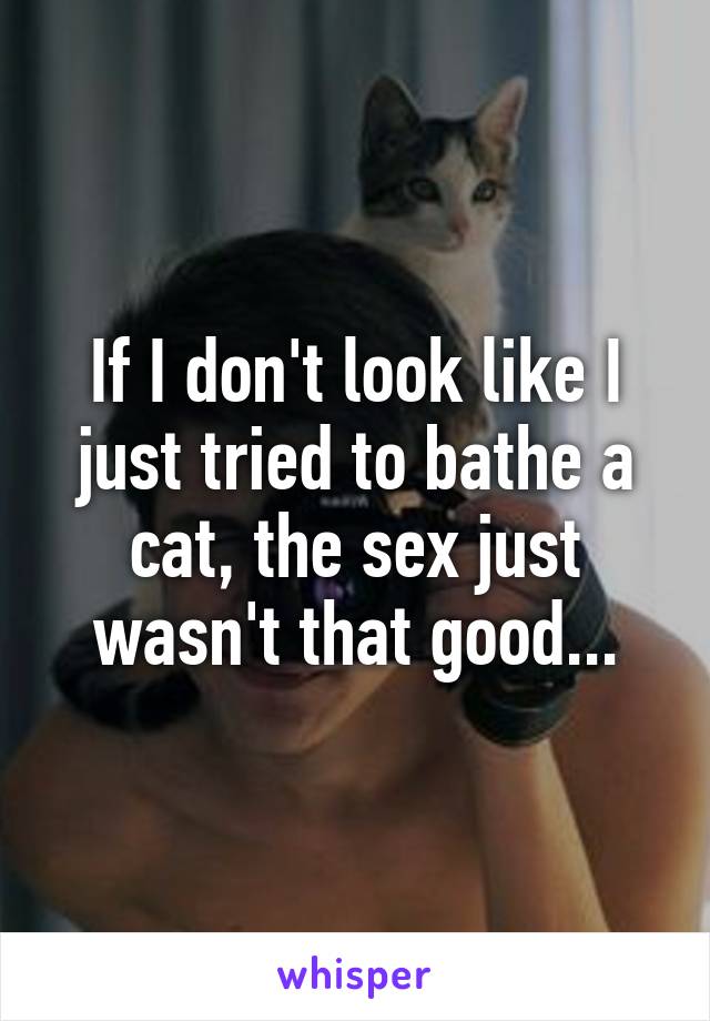 If I don't look like I just tried to bathe a cat, the sex just wasn't that good...