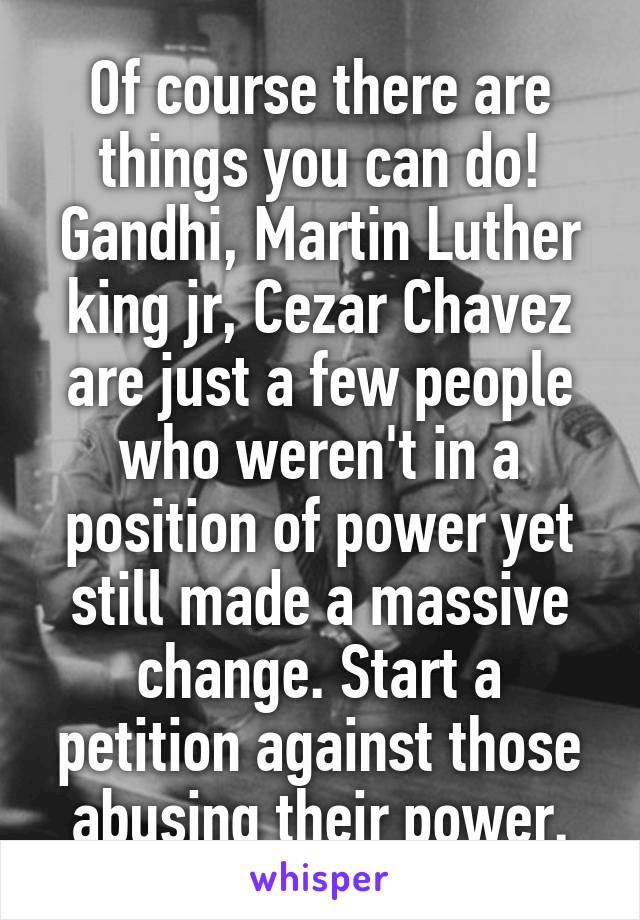 Of course there are things you can do! Gandhi, Martin Luther king jr, Cezar Chavez are just a few people who weren't in a position of power yet still made a massive change. Start a petition against those abusing their power.