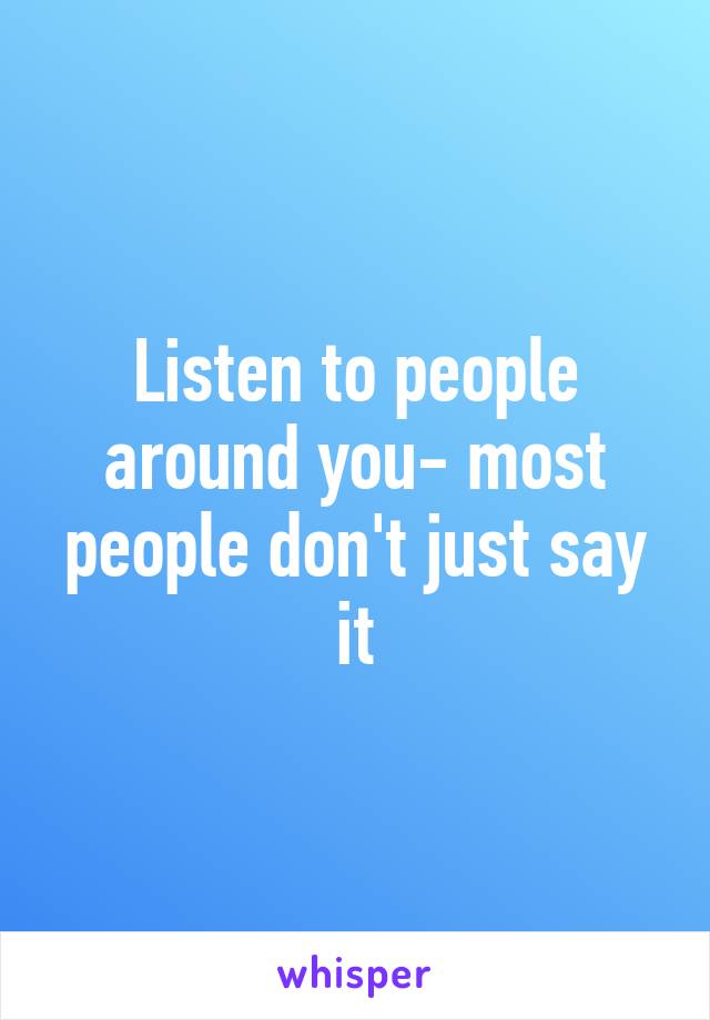 Listen to people around you- most people don't just say it