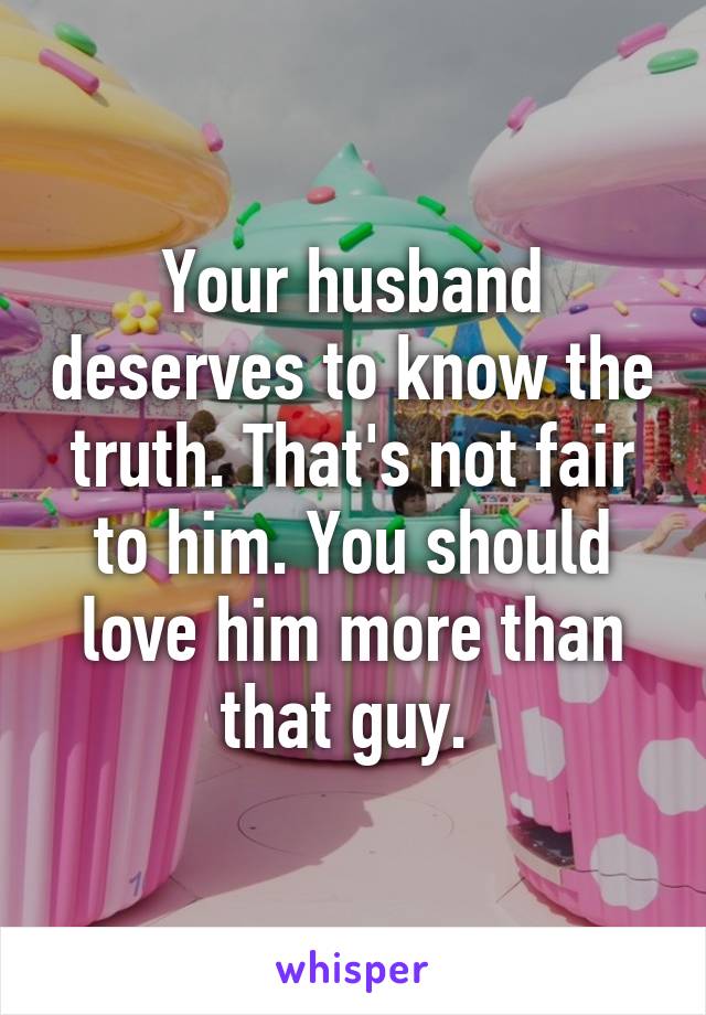 Your husband deserves to know the truth. That's not fair to him. You should love him more than that guy. 