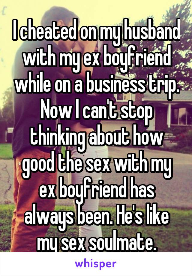 I cheated on my husband with my ex boyfriend while on a business trip. Now I can't stop thinking about how good the sex with my ex boyfriend has always been. He's like my sex soulmate.