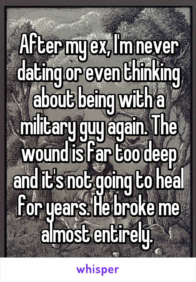 After my ex, I'm never dating or even thinking about being with a military guy again. The wound is far too deep and it's not going to heal for years. He broke me almost entirely. 