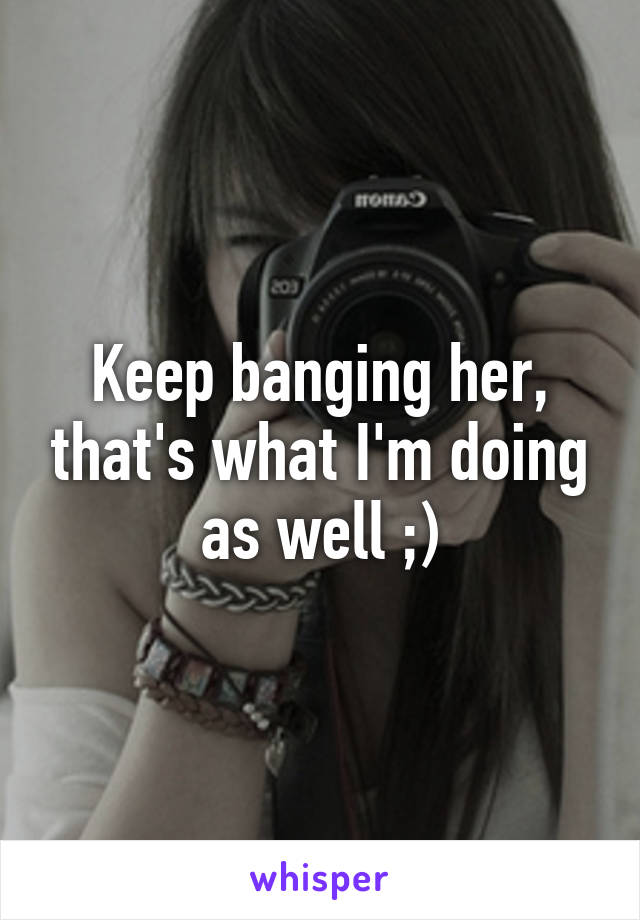 Keep banging her, that's what I'm doing as well ;)