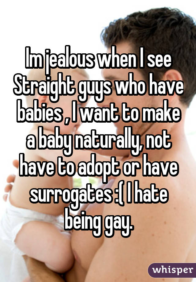 Im jealous when I see Straight guys who have babies , I want to make a baby naturally, not have to adopt or have surrogates :( I hate being gay.