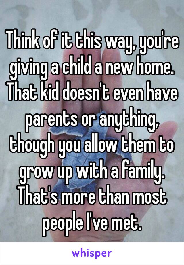 Think of it this way, you're giving a child a new home. That kid doesn't even have parents or anything, though you allow them to grow up with a family. That's more than most people I've met.