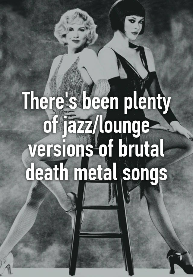 there-s-been-plenty-of-jazz-lounge-versions-of-brutal-death-metal-songs