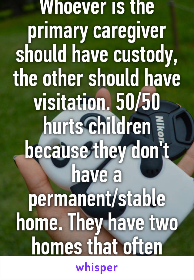 Whoever is the primary caregiver should have custody, the other should have visitation. 50/50 hurts children because they don't have a permanent/stable home. They have two homes that often have different rules. 