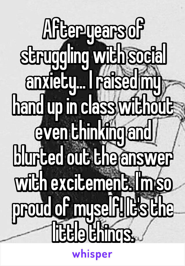 After years of struggling with social anxiety... I raised my hand up in class without even thinking and blurted out the answer with excitement. I'm so proud of myself! It's the little things.