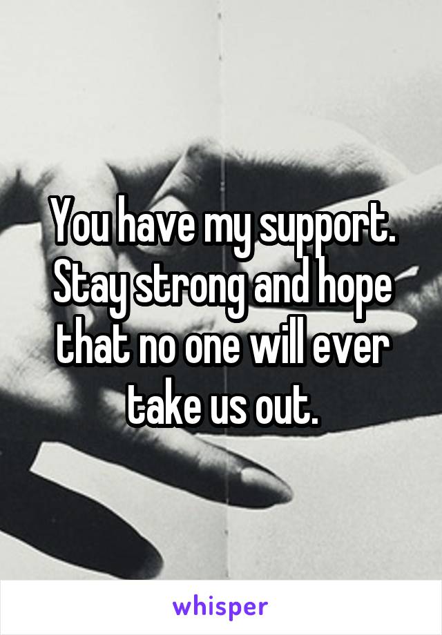 You have my support.
Stay strong and hope that no one will ever take us out.