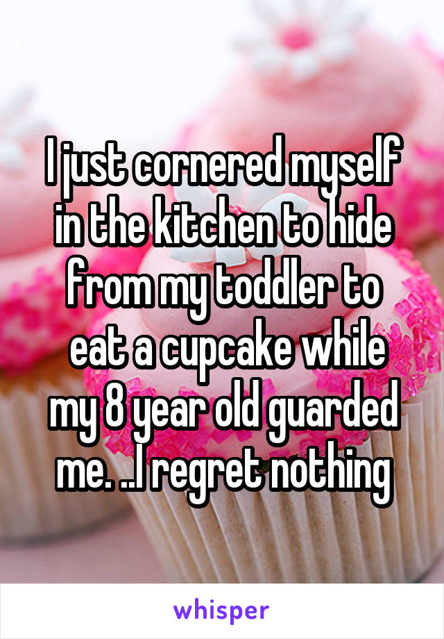 I just cornered myself in the kitchen to hide from my toddler to
 eat a cupcake while my 8 year old guarded me. ..I regret nothing
