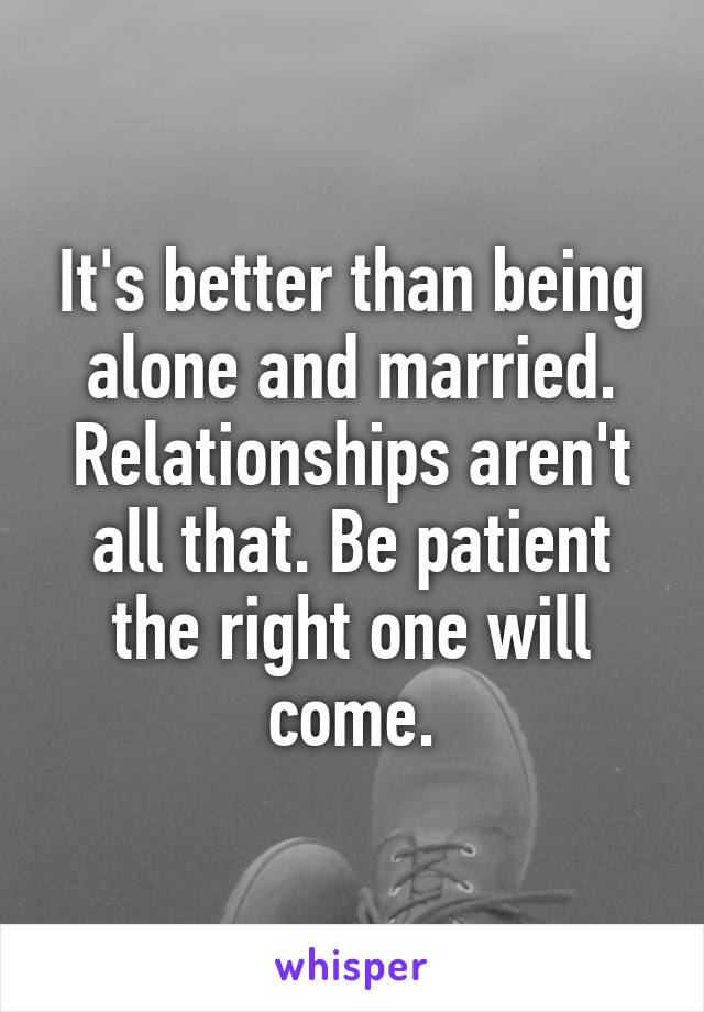 It's better than being alone and married. Relationships aren't all that. Be patient the right one will come.