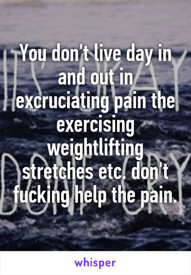 You don't live day in and out in excruciating pain the exercising weightlifting stretches etc. don't fucking help the pain. 