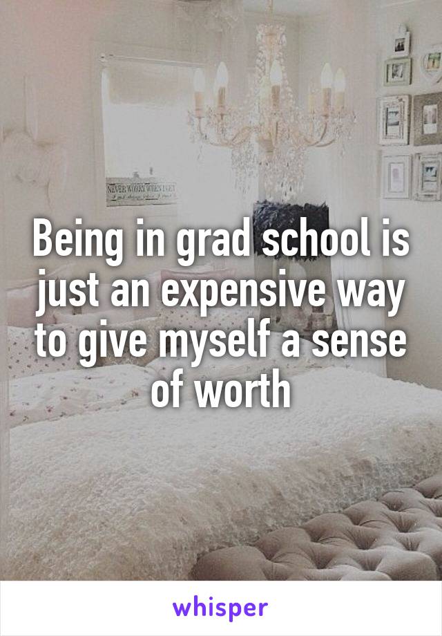 Being in grad school is just an expensive way to give myself a sense of worth