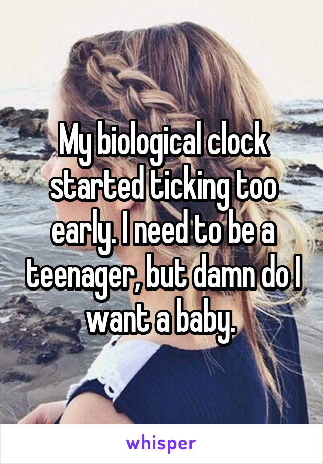 My biological clock started ticking too early. I need to be a teenager, but damn do I want a baby. 