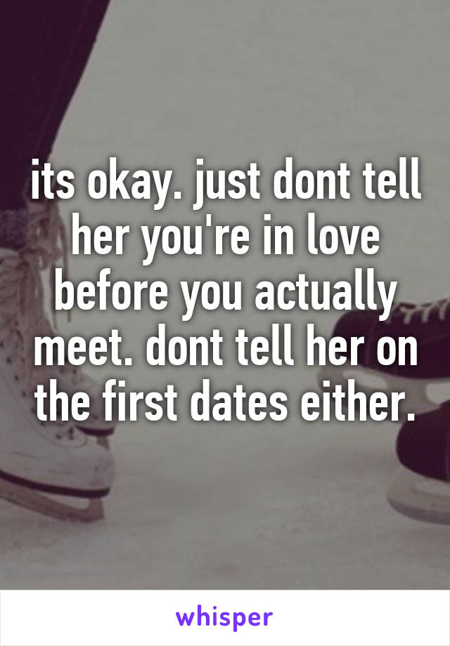 its okay. just dont tell her you're in love before you actually meet. dont tell her on the first dates either. 