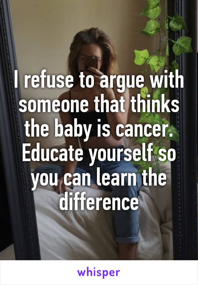 I refuse to argue with someone that thinks the baby is cancer. Educate yourself so you can learn the difference