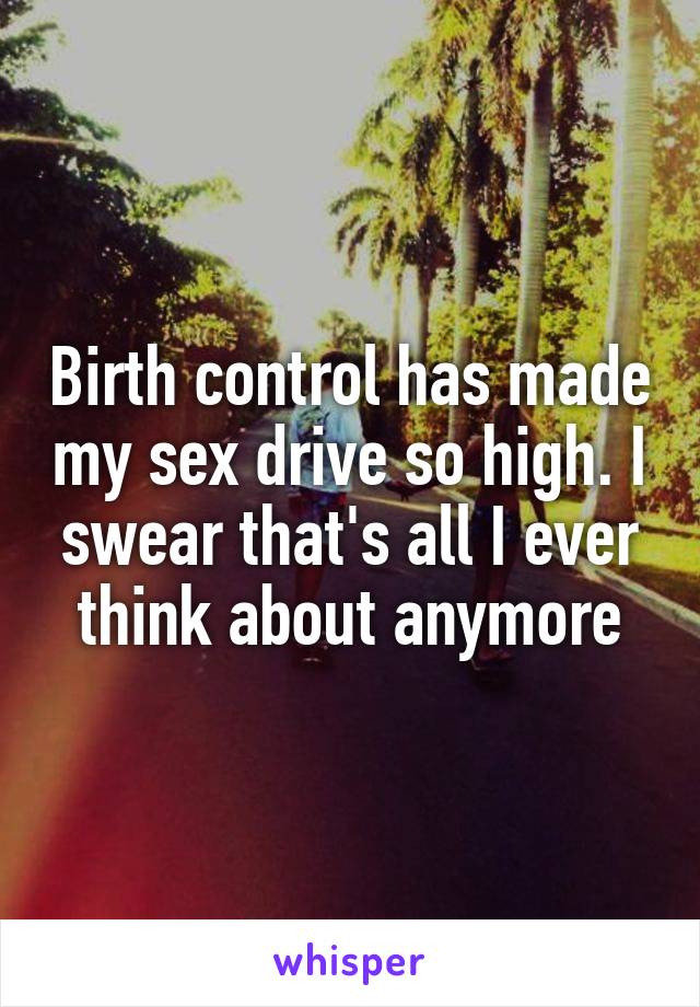 Birth control has made my sex drive so high. I swear that's all I ever think about anymore