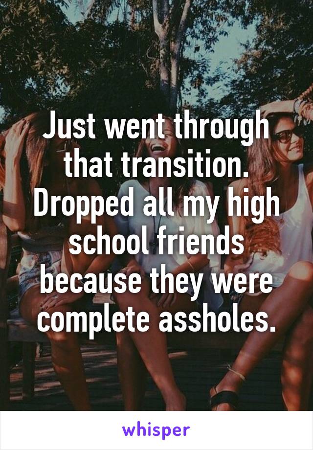 Just went through that transition. Dropped all my high school friends because they were complete assholes.