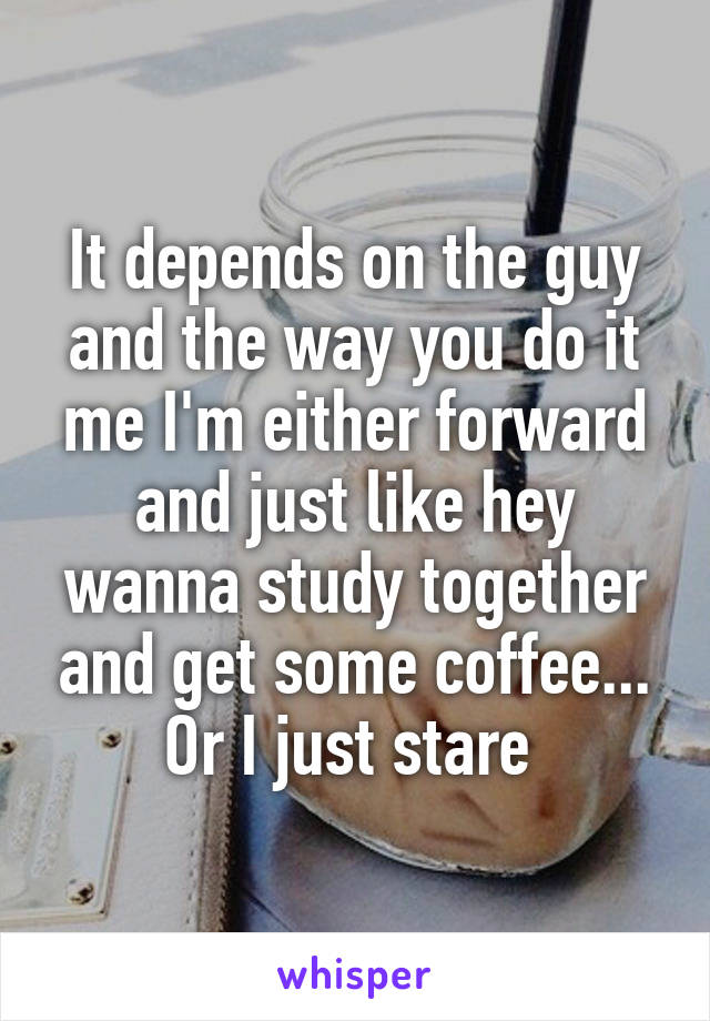 It depends on the guy and the way you do it me I'm either forward and just like hey wanna study together and get some coffee... Or I just stare 