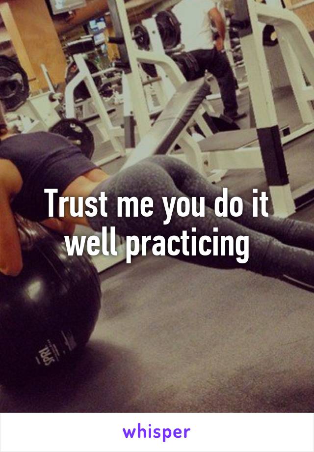 Trust me you do it well practicing