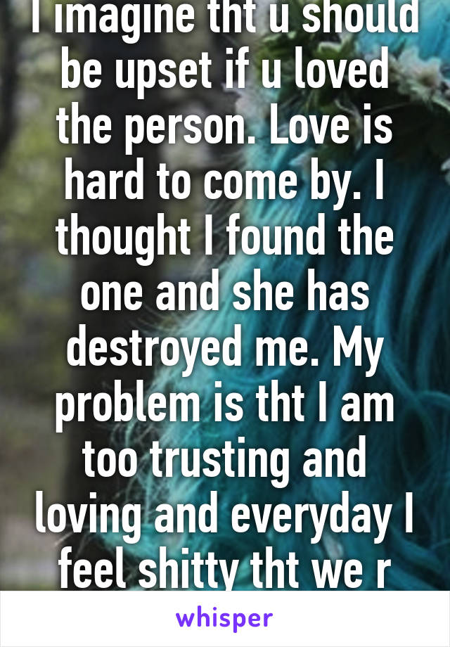 I imagine tht u should be upset if u loved the person. Love is hard to come by. I thought I found the one and she has destroyed me. My problem is tht I am too trusting and loving and everyday I feel shitty tht we r not together anymore