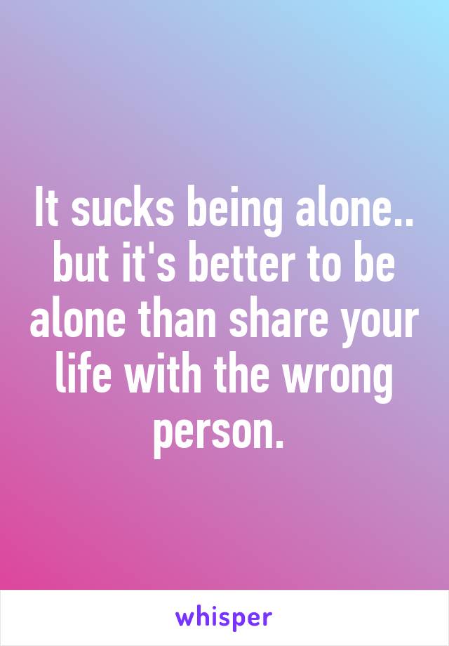 It sucks being alone.. but it's better to be alone than share your life with the wrong person. 