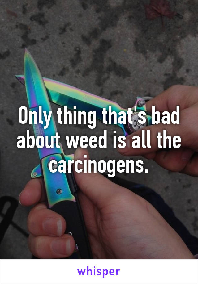Only thing that's bad about weed is all the carcinogens.