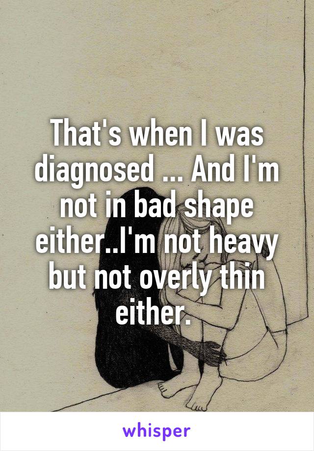 That's when I was diagnosed ... And I'm not in bad shape either..I'm not heavy but not overly thin either. 