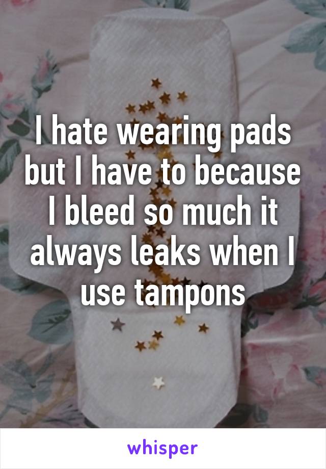 I hate wearing pads but I have to because I bleed so much it always leaks when I use tampons
