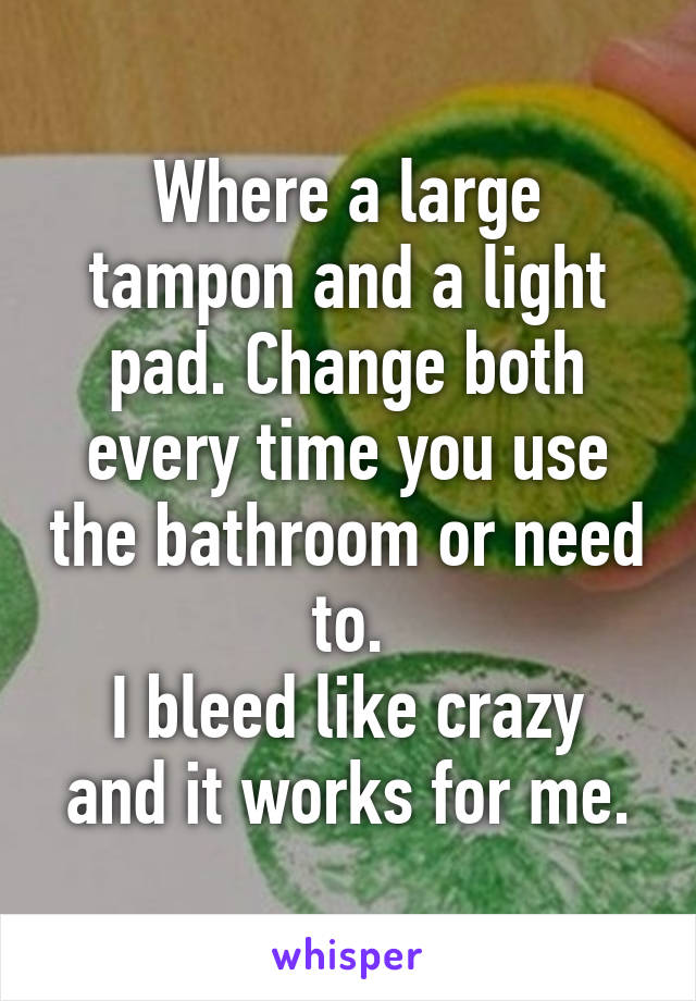 Where a large tampon and a light pad. Change both every time you use the bathroom or need to.
I bleed like crazy and it works for me.