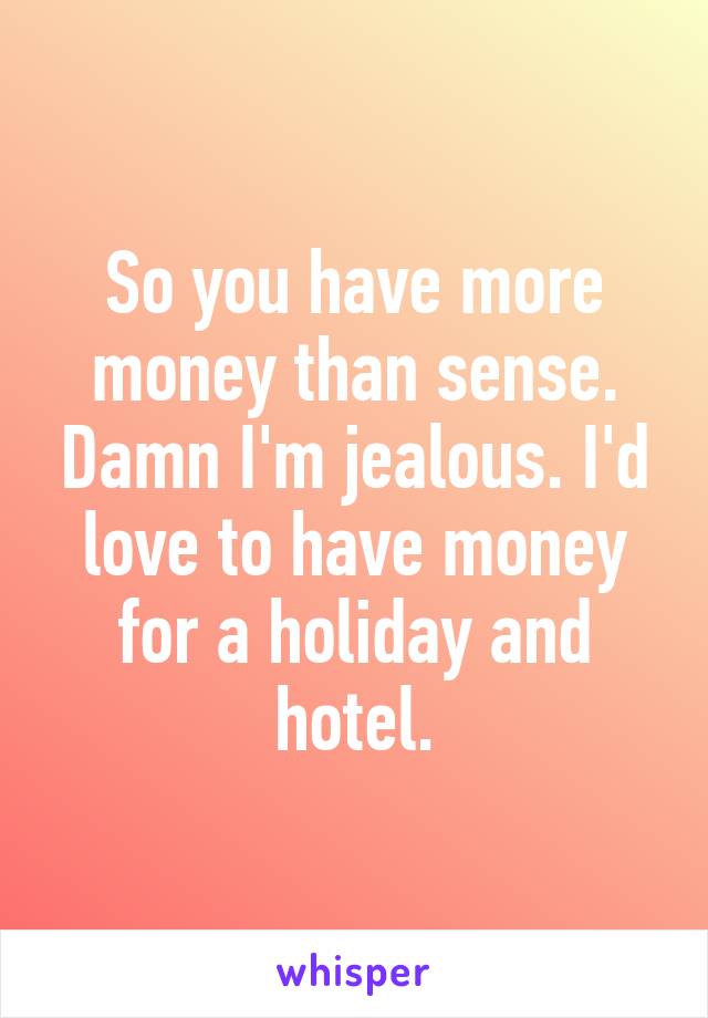 So you have more money than sense. Damn I'm jealous. I'd love to have money for a holiday and hotel.