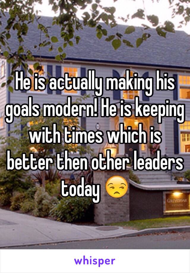 He is actually making his goals modern! He is keeping with times which is better then other leaders today 😒