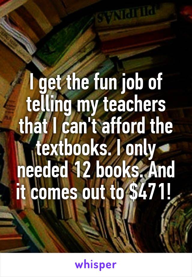 I get the fun job of telling my teachers that I can't afford the textbooks. I only needed 12 books. And it comes out to $471! 