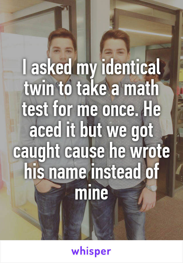 I asked my identical twin to take a math test for me once. He aced it but we got caught cause he wrote his name instead of mine