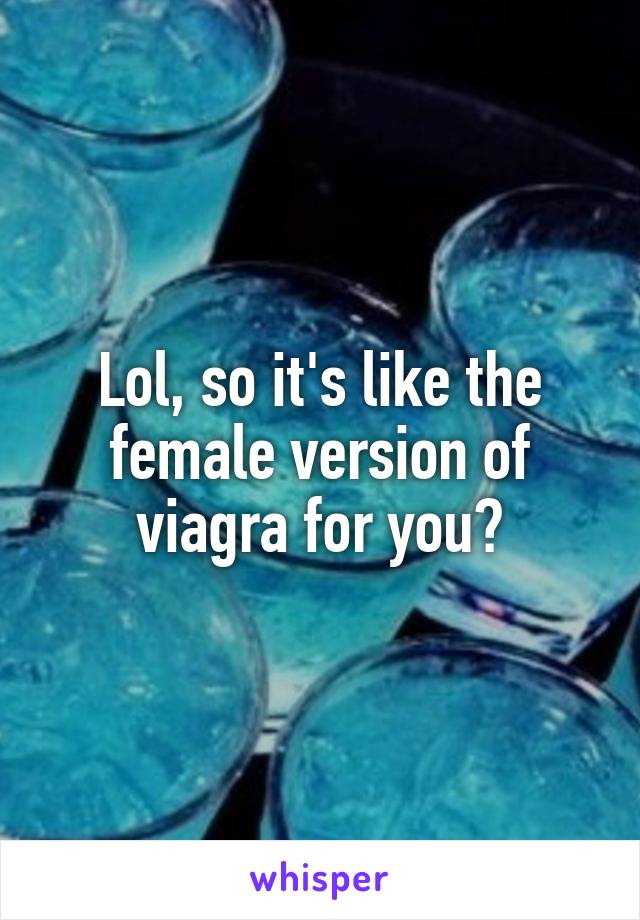 Lol, so it's like the female version of viagra for you?