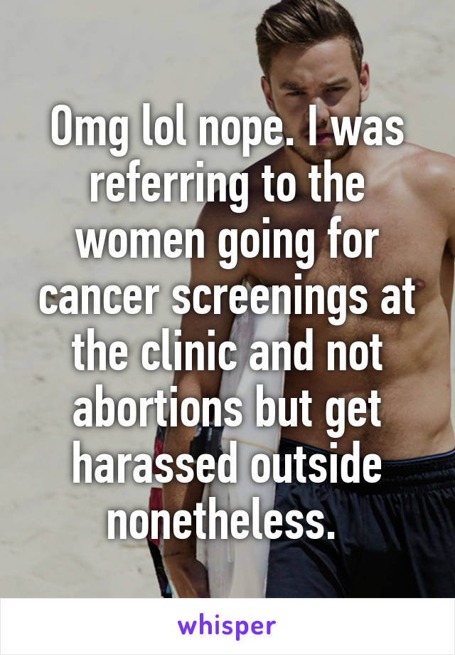 Omg lol nope. I was referring to the women going for cancer screenings at the clinic and not abortions but get harassed outside nonetheless. 