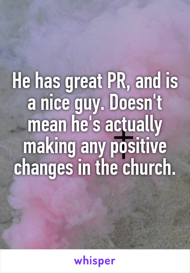 He has great PR, and is a nice guy. Doesn't mean he's actually making any positive changes in the church. 