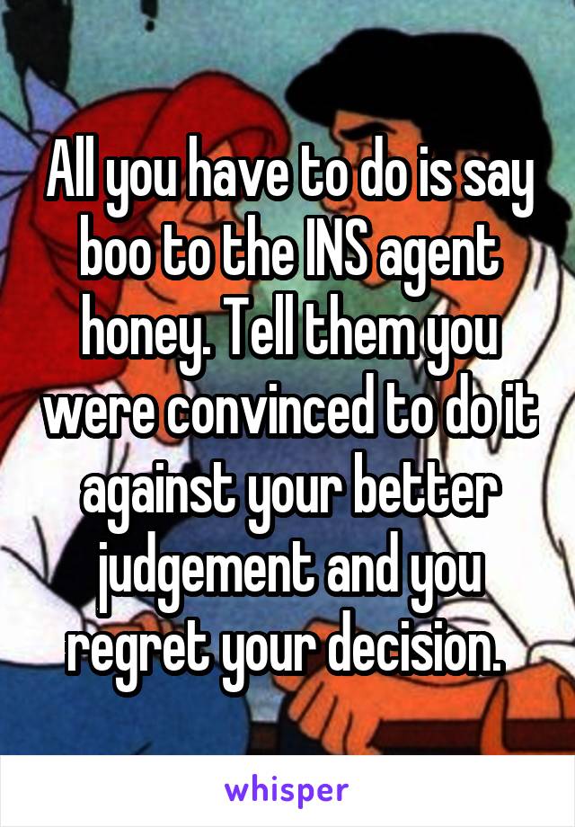 All you have to do is say boo to the INS agent honey. Tell them you were convinced to do it against your better judgement and you regret your decision. 