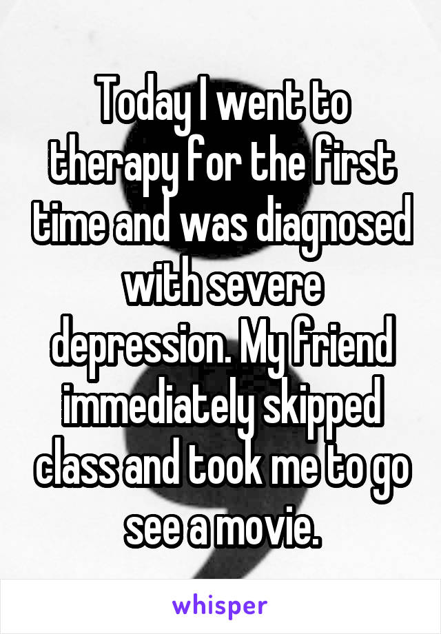 Today I went to therapy for the first time and was diagnosed with severe depression. My friend immediately skipped class and took me to go see a movie.
