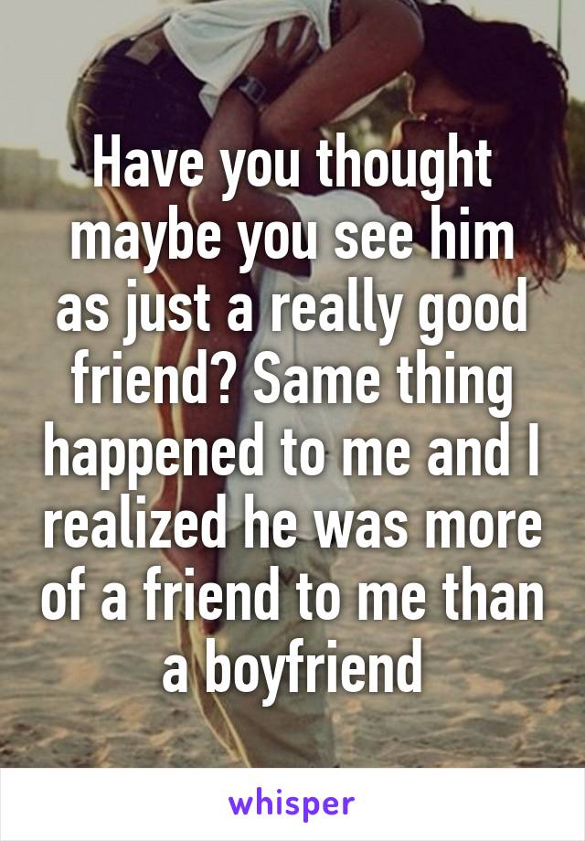 Have you thought maybe you see him as just a really good friend? Same thing happened to me and I realized he was more of a friend to me than a boyfriend