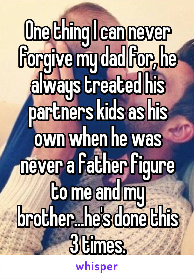 One thing I can never forgive my dad for, he always treated his partners kids as his own when he was never a father figure to me and my brother...he's done this 3 times.