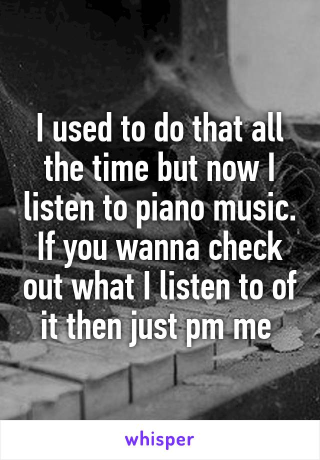 I used to do that all the time but now I listen to piano music. If you wanna check out what I listen to of it then just pm me 